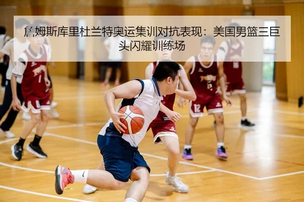 詹姆斯库里杜兰特奥运集训对抗表现：美国男篮三巨头闪耀训练场