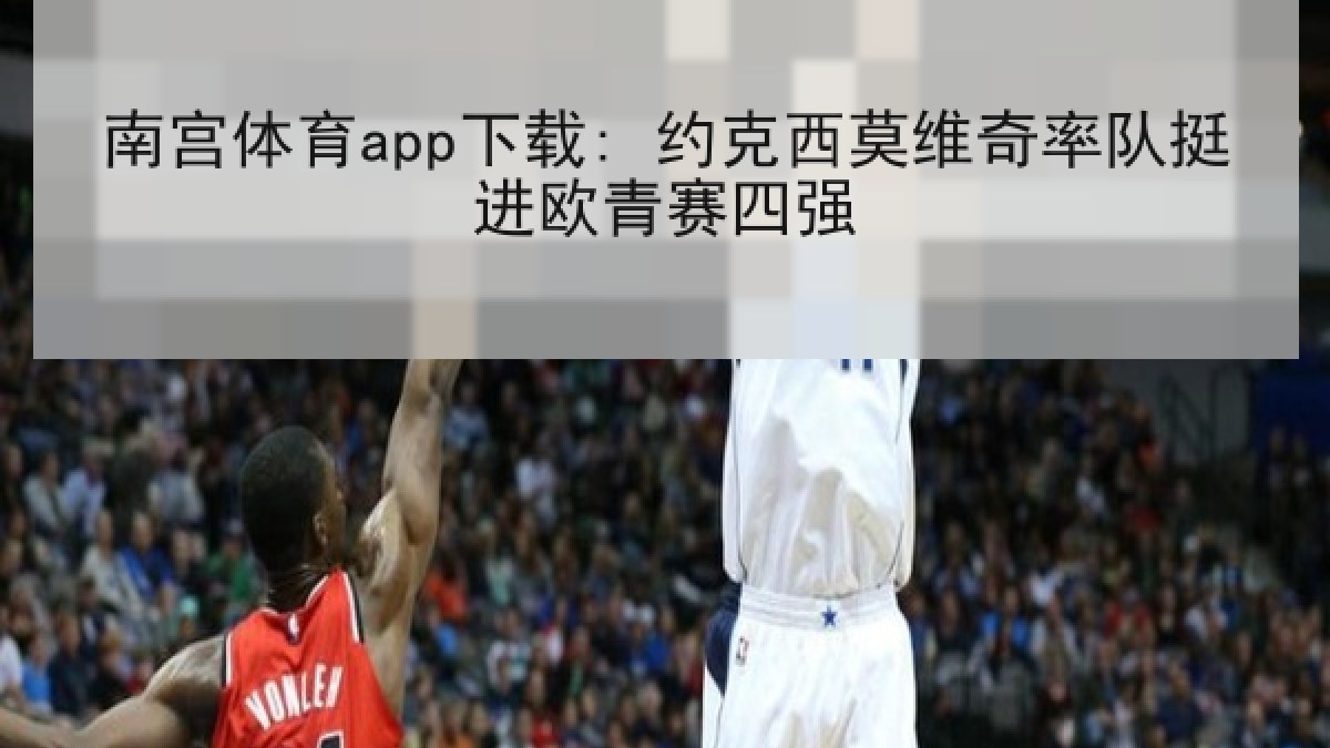 南宫体育app下载: 约克西莫维奇率队挺进欧青赛四强 南宫体育app下载: 约克西莫维奇率队挺进欧青赛四强
