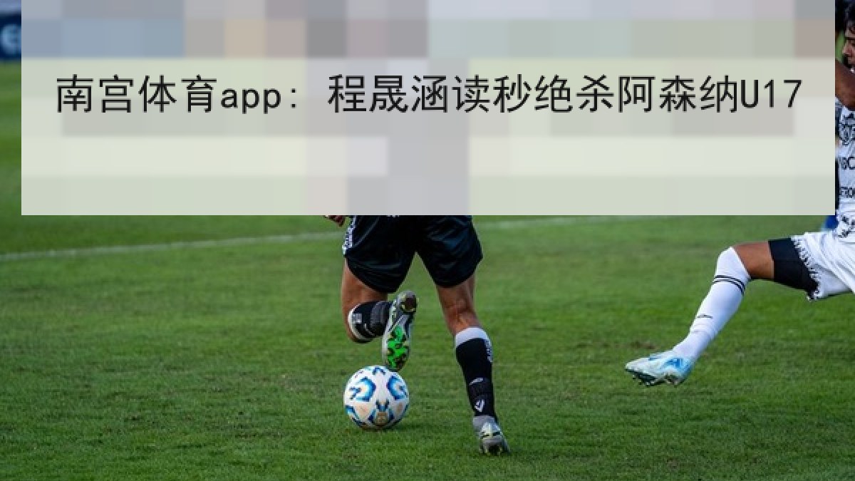 南宫体育app: 程晟涵读秒绝杀阿森纳U17