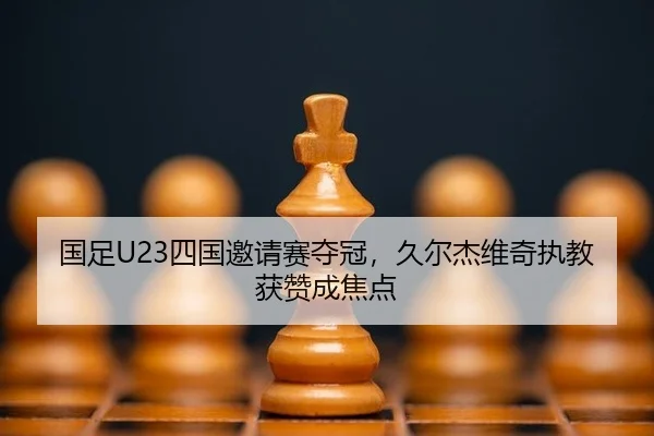 国足U23四国邀请赛夺冠，久尔杰维奇执教获赞成焦点