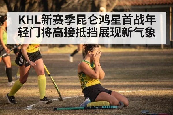 KHL新赛季昆仑鸿星首战年轻门将高接抵挡展现新气象