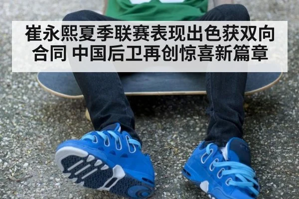 崔永熙夏季联赛表现出色获双向合同 中国后卫再创惊喜新篇章